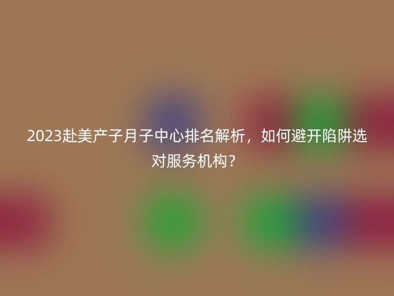 2023赴美产子月子中心排名解析，如何避开陷阱选对服务机构？