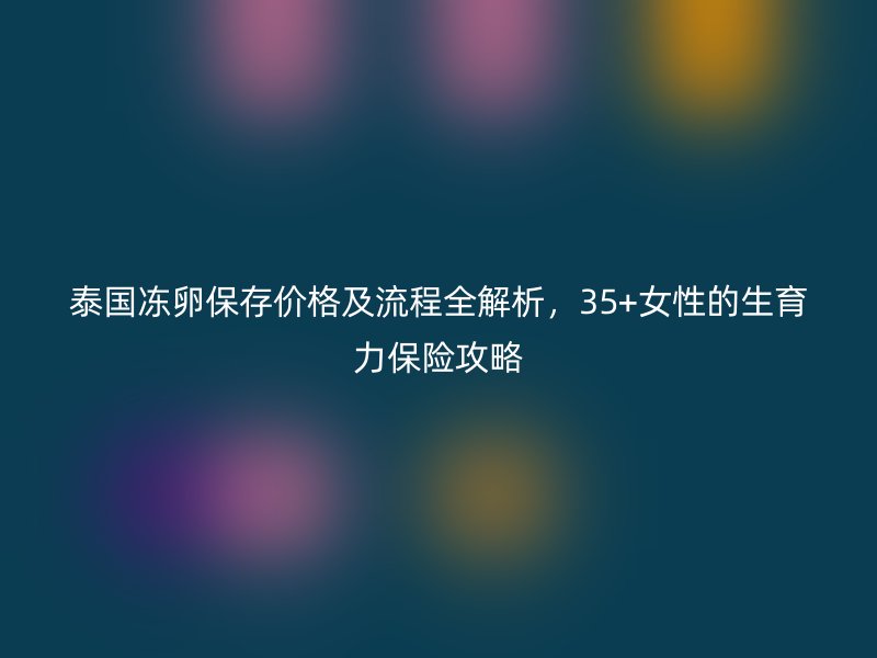 泰国冻卵保存价格及流程全解析，35+女性的生育力保险攻略