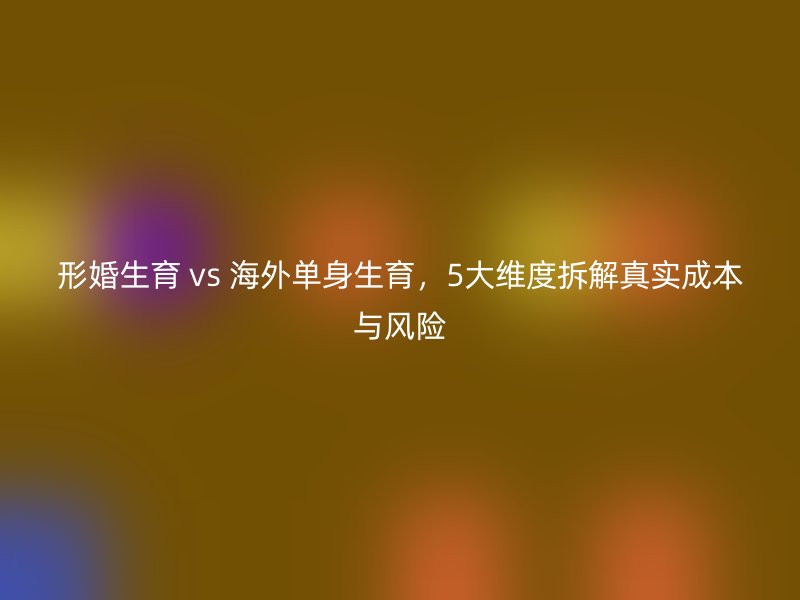 形婚生育 vs 海外单身生育，5大维度拆解真实成本与风险