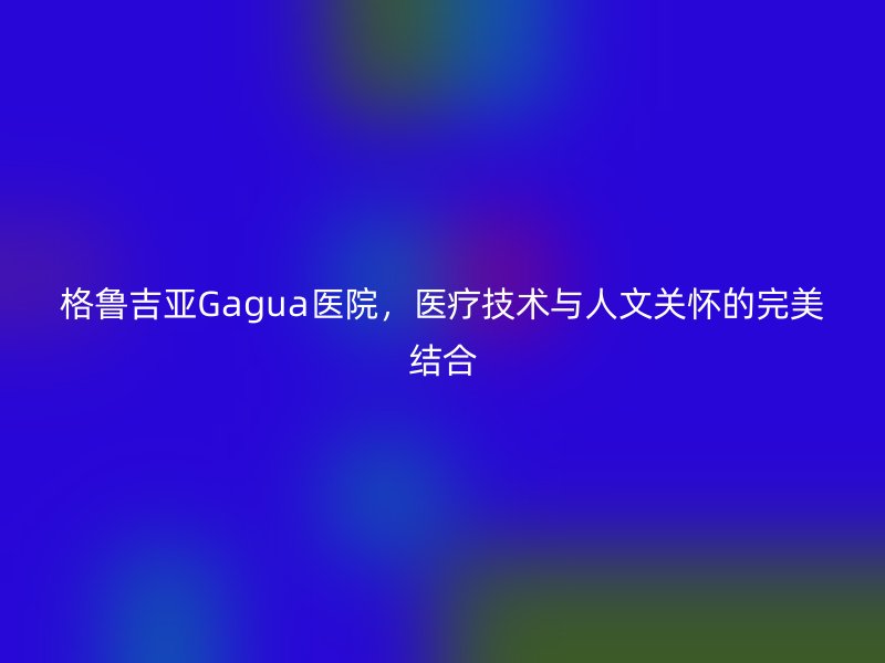 格鲁吉亚Gagua医院，医疗技术与人文关怀的完美结合