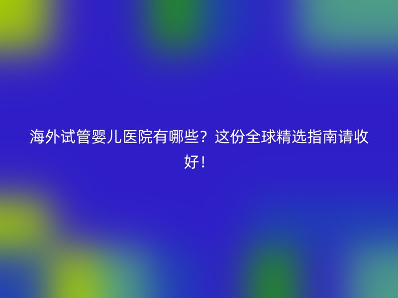 海外试管婴儿医院有哪些？这份全球精选指南请收好！