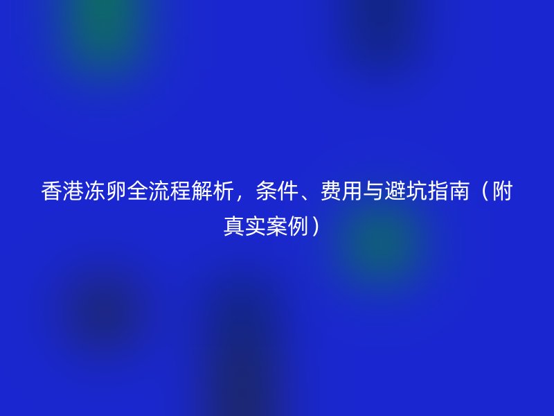 香港冻卵全流程解析，条件、费用与避坑指南（附真实案例）