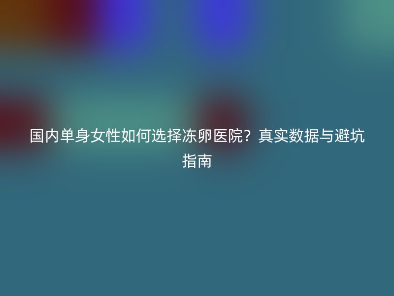 国内单身女性如何选择冻卵医院？真实数据与避坑指南