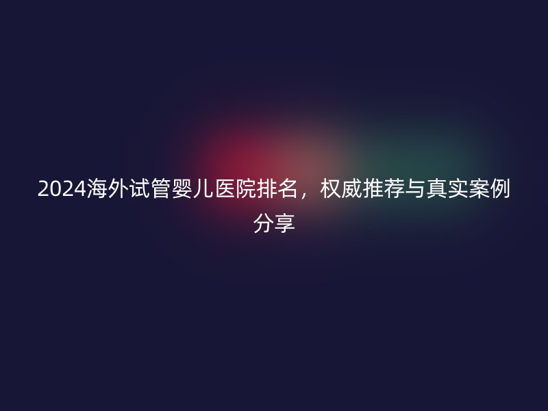 2024海外试管婴儿医院排名，权威推荐与真实案例分享