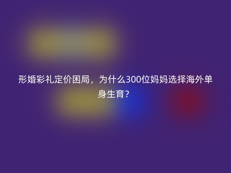 形婚彩礼定价困局，为什么300位妈妈选择海外单身生育？
