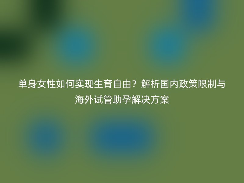 单身女性如何实现生育自由？解析国内政策限制与海外试管助孕解决方案