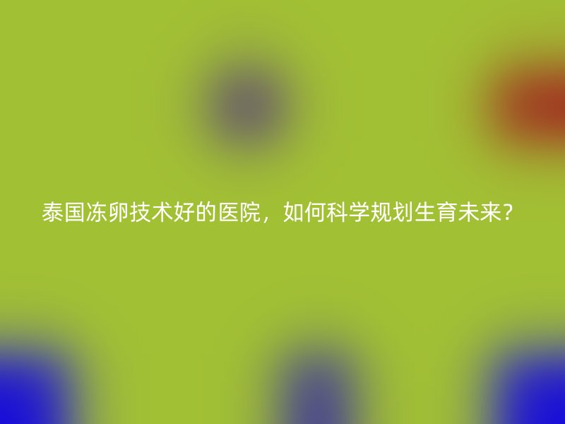 泰国冻卵技术好的医院，如何科学规划生育未来？