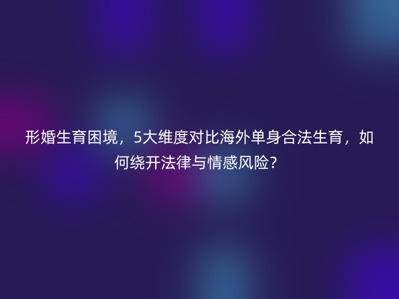 形婚生育困境，5大维度对比海外单身合法生育，如何绕开法律与情感风险？