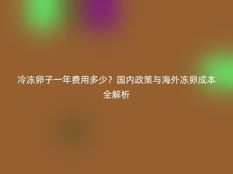 冷冻卵子一年费用多少？国内政策与海外冻卵成本全解析