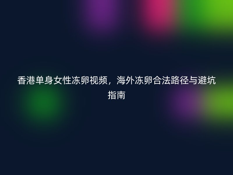 香港单身女性冻卵视频，海外冻卵合法路径与避坑指南