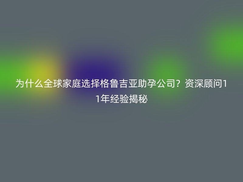 为什么全球家庭选择格鲁吉亚助孕公司？资深顾问11年经验揭秘