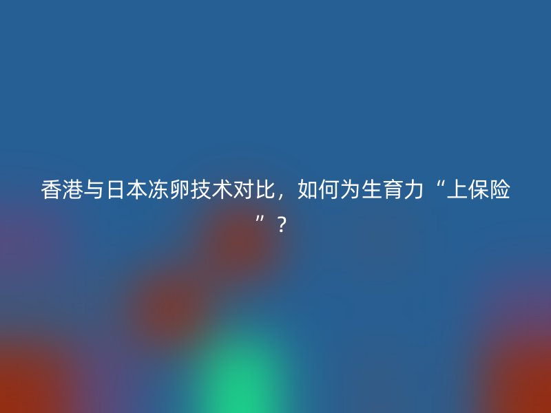 香港与日本冻卵技术对比，如何为生育力“上保险”？