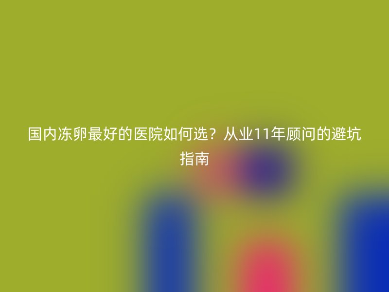 国内冻卵最好的医院如何选？从业11年顾问的避坑指南
