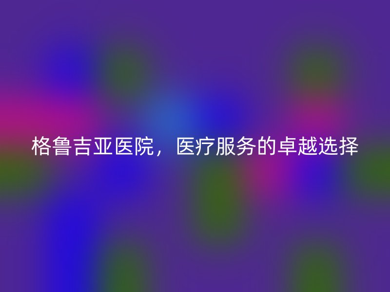 格鲁吉亚医院，医疗服务的卓越选择