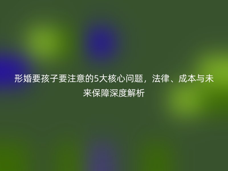 形婚要孩子要注意的5大核心问题，法律、成本与未来保障深度解析