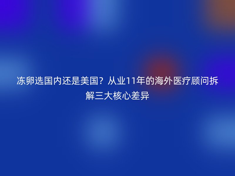 冻卵选国内还是美国？从业11年的海外医疗顾问拆解三大核心差异