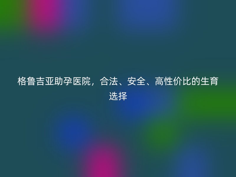 格鲁吉亚助孕医院，合法、安全、高性价比的生育选择