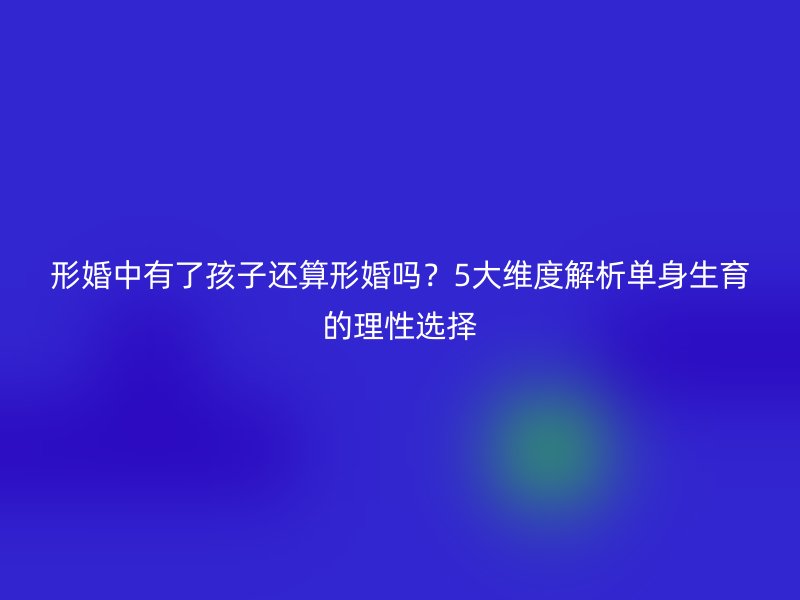 形婚中有了孩子还算形婚吗？5大维度解析单身生育的理性选择