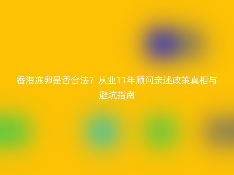香港冻卵是否合法？从业11年顾问亲述政策真相与避坑指南