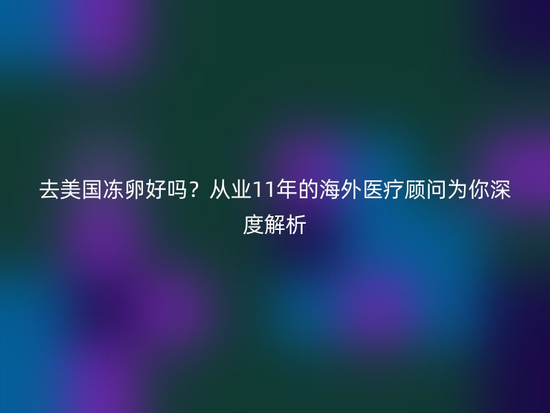 去美国冻卵好吗？从业11年的海外医疗顾问为你深度解析