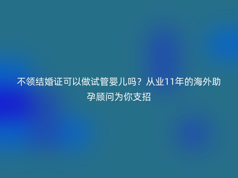 不领结婚证可以做试管婴儿吗？从业11年的海外助孕顾问为你支招