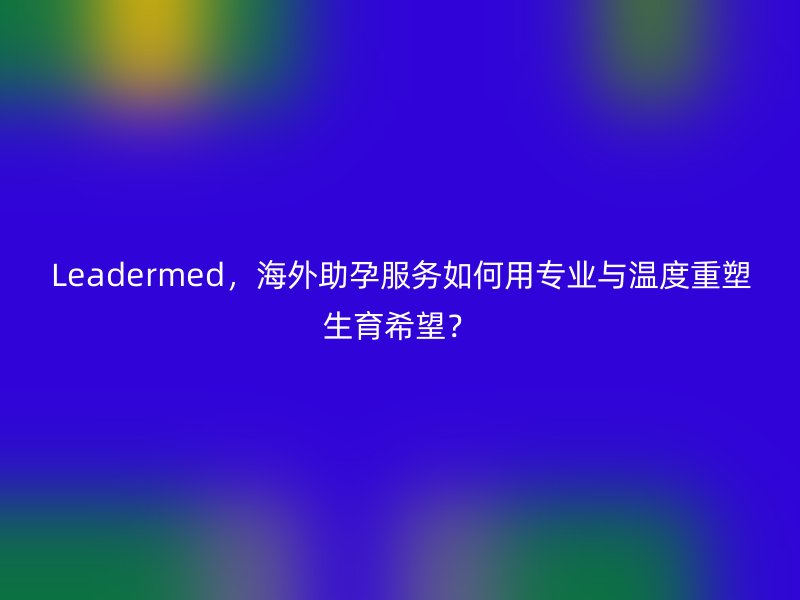 Leadermed，海外助孕服务如何用专业与温度重塑生育希望？