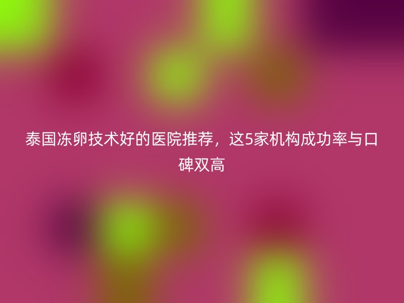 泰国冻卵技术好的医院推荐，这5家机构成功率与口碑双高
