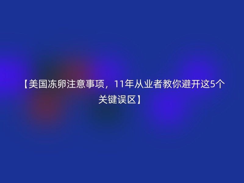 【美国冻卵注意事项，11年从业者教你避开这5个关键误区】