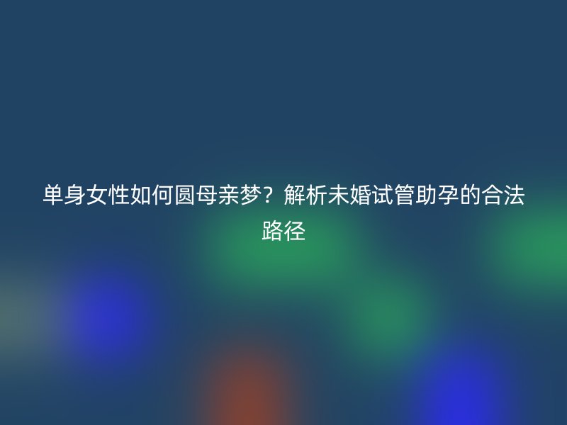 单身女性如何圆母亲梦？解析未婚试管助孕的合法路径
