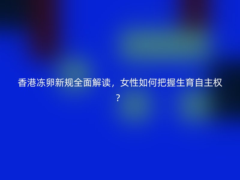 香港冻卵新规全面解读，女性如何把握生育自主权？