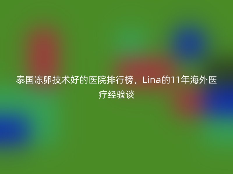 泰国冻卵技术好的医院排行榜，Lina的11年海外医疗经验谈