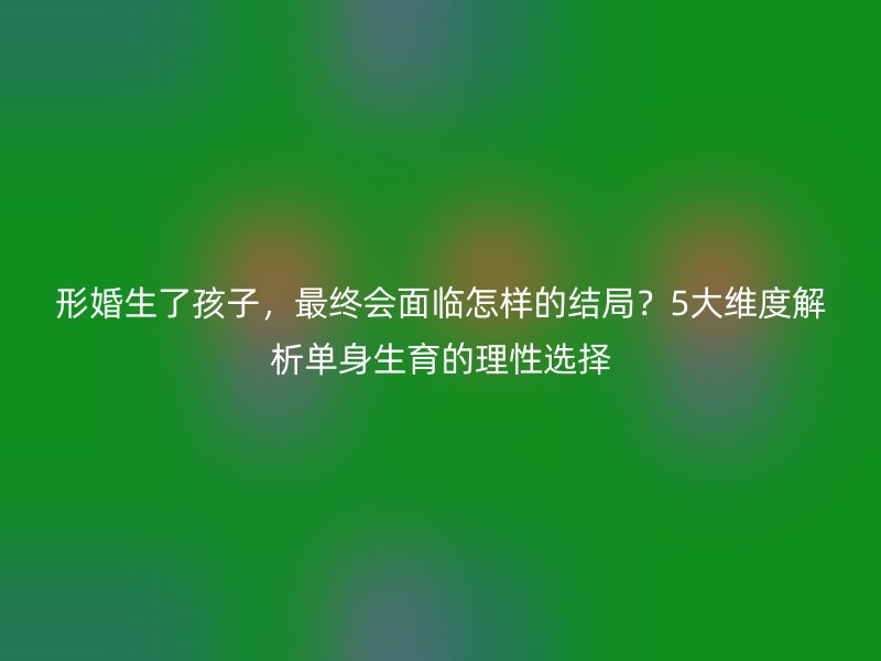 形婚生了孩子，最终会面临怎样的结局？5大维度解析单身生育的理性选择