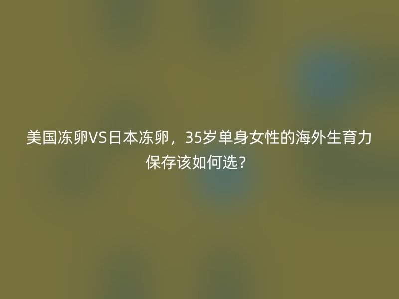 美国冻卵VS日本冻卵，35岁单身女性的海外生育力保存该如何选？