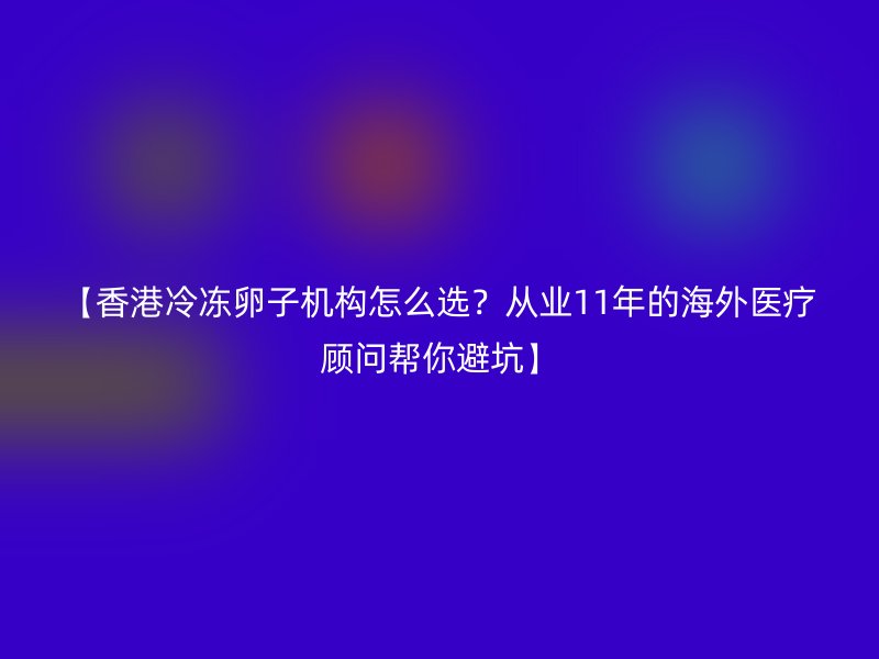 【香港冷冻卵子机构怎么选？从业11年的海外医疗顾问帮你避坑】