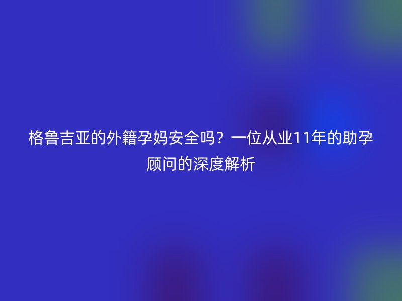格鲁吉亚的外籍孕妈安全吗？一位从业11年的助孕顾问的深度解析
