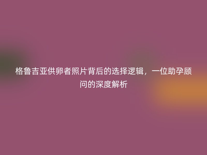格鲁吉亚供卵者照片背后的选择逻辑，一位助孕顾问的深度解析