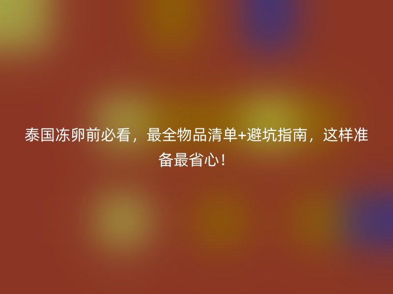 泰国冻卵前必看，最全物品清单+避坑指南，这样准备最省心！