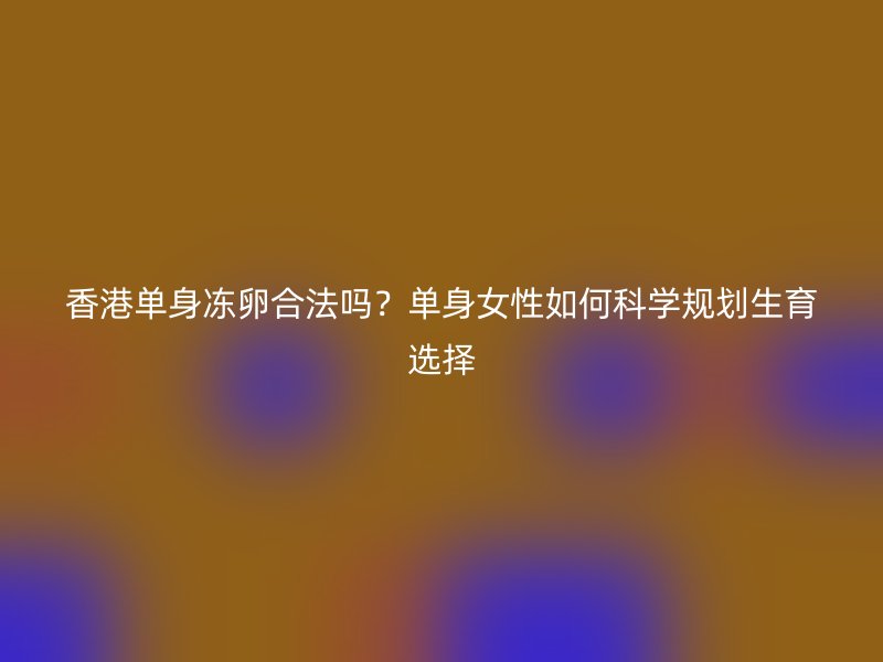 香港单身冻卵合法吗？单身女性如何科学规划生育选择