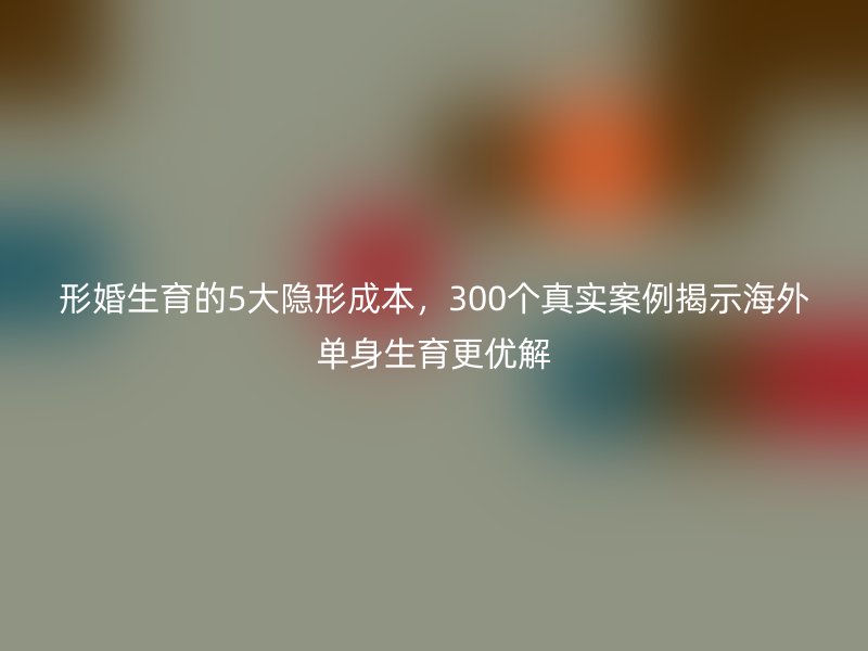 形婚生育的5大隐形成本，300个真实案例揭示海外单身生育更优解