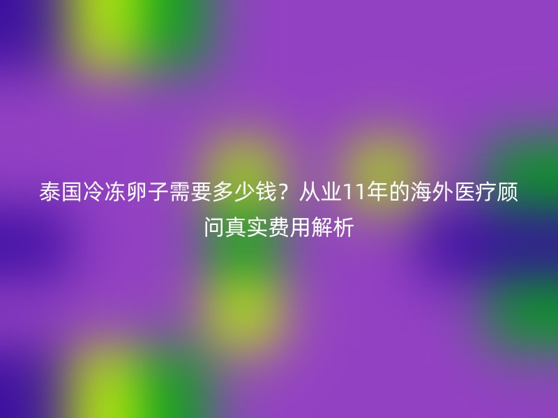 泰国冷冻卵子需要多少钱？从业11年的海外医疗顾问真实费用解析