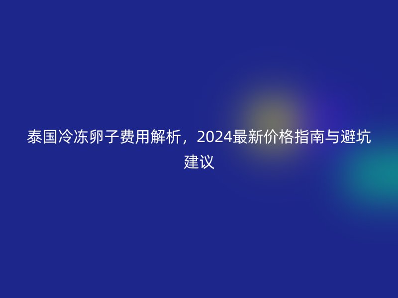 泰国冷冻卵子费用解析，2024最新价格指南与避坑建议
