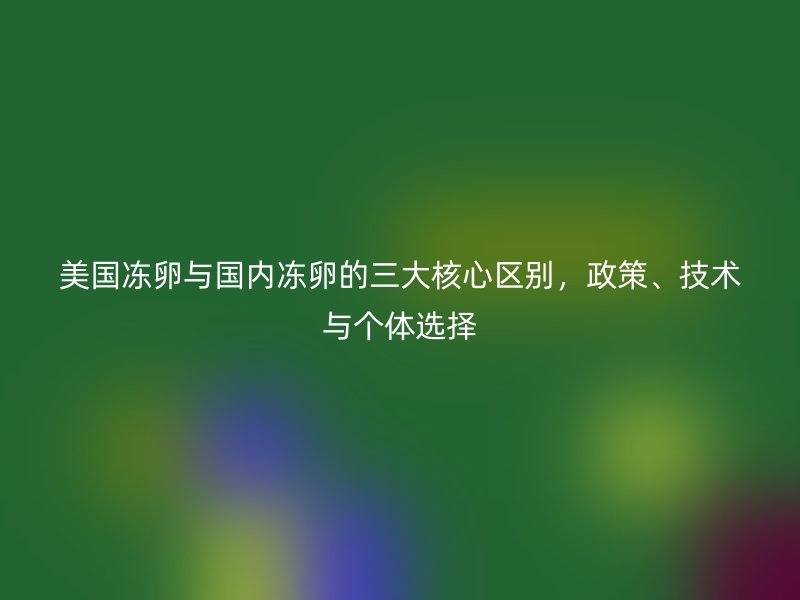 美国冻卵与国内冻卵的三大核心区别，政策、技术与个体选择