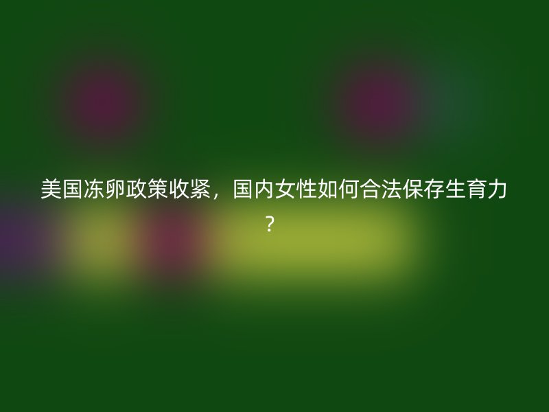 美国冻卵政策收紧，国内女性如何合法保存生育力？