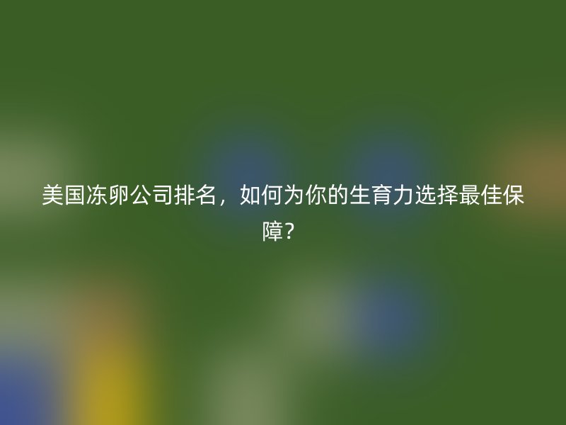 美国冻卵公司排名，如何为你的生育力选择最佳保障？