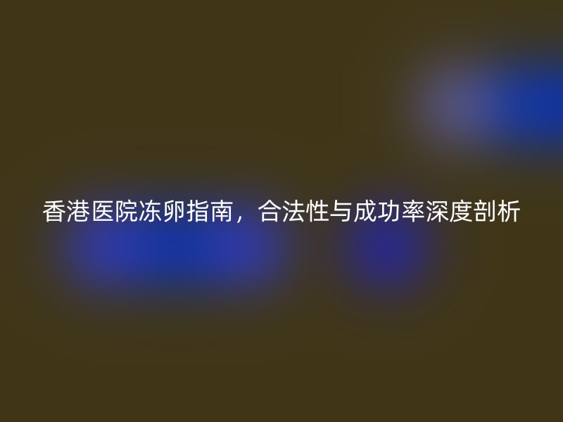 香港医院冻卵指南，合法性与成功率深度剖析
