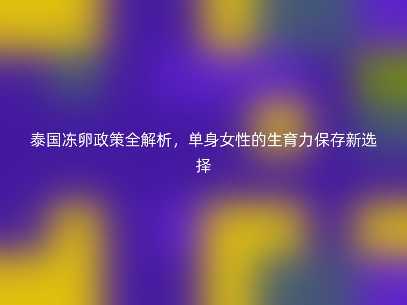 泰国冻卵政策全解析，单身女性的生育力保存新选择