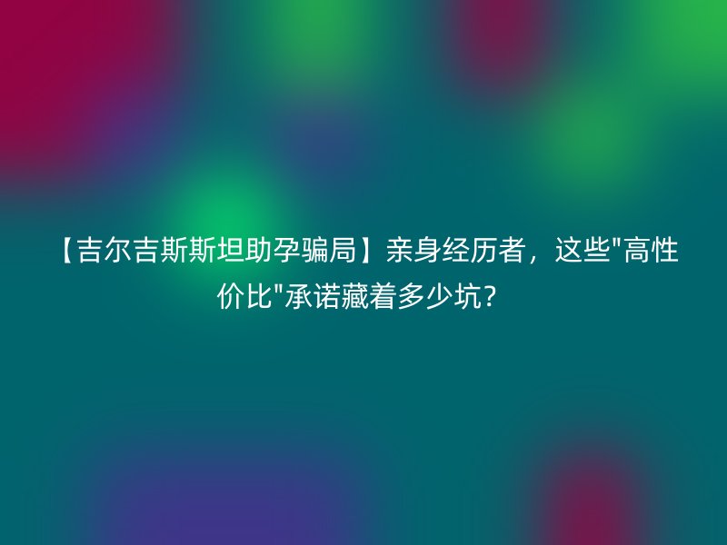 【吉尔吉斯斯坦助孕骗局】亲身经历者，这些