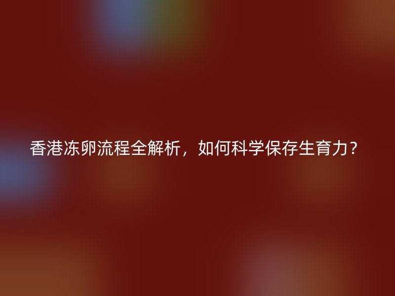 香港冻卵流程全解析，如何科学保存生育力？