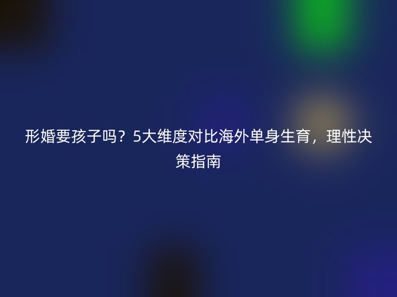 形婚要孩子吗？5大维度对比海外单身生育，理性决策指南