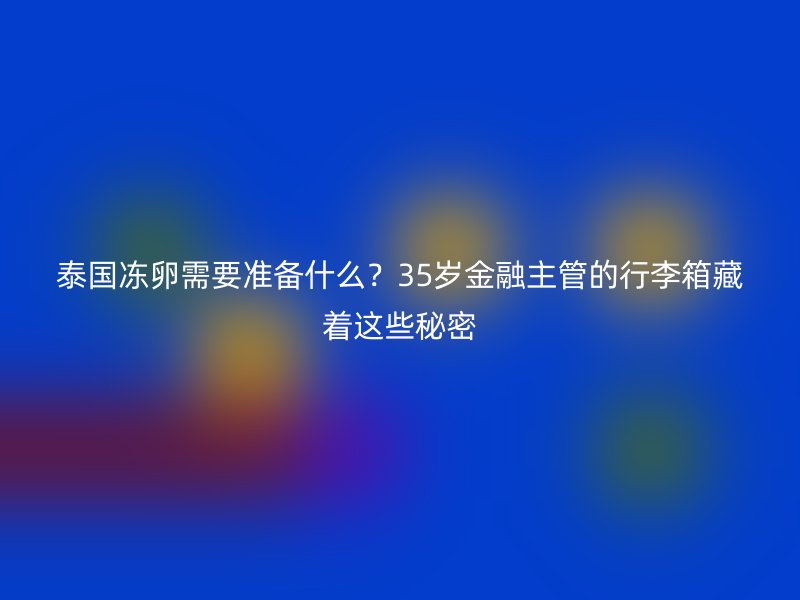 泰国冻卵需要准备什么？35岁金融主管的行李箱藏着这些秘密